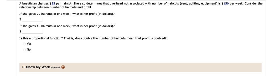 A beautician charges 25 per haircut. She also determines that overhead not associated with number of haircuts (rent, utilities, equipment) is150 per week. Consider the relationship between number of haircuts and profit.

If she gives 20 haircuts in one week, what is her profit (in dollars)?
If she gives 40 haircuts in one week, what is her profit (in dollars)?

Is this a proportional function? That is, does double the number of haircuts mean that profit is doubled?
Yes
No