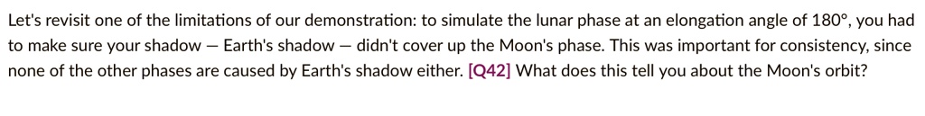 Let's revisit one of the limitations of our demonstration: to simulate the lunar phase at an elongation angle of 180°, you had to make sure your shadow - Earth's shadow - didn't cover up the Moon's phase. This was important for consistency, since none of the other phases are caused by Earth's shadow either. [Q42] What does this tell you about the Moon's orbit?