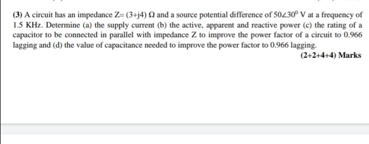 (3) A circuit has an impedance Z= (3+j4) ? and a source potential difference of 50?30° V at a frequency of 1.5 KHz. Determine (a) the supply current (b) the active, apparent and reactive power (c) the rating of a capacitor to be connected in parallel with impedance Z to improve the power factor of a circuit to 0.966 lagging and (d) the value of capacitance needed to improve the power factor to 0.966 lagging.
