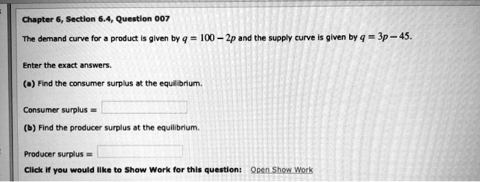 The demand curve for a product is given by q = 100 - 2p and the supply curve is given by q = 3p - 45.

Enter the exact answers.

(a) Find the consumer surplus at the equilibrium.

Consumer surplus =

(b) Find the producer surplus at the equilibrium.

Producer surplus =