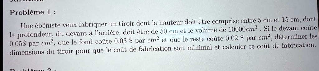 Problème 1:
Une ébéniste veux fabriquer un tiroir dont la hauteur doit être comprise entre 5 cm et 15 cm, dont
la profondeur, du devant à l'arrière, doit être de 50 cm et le volume de 10000cm³. Si le devant coûte
0.05par cm², que le fond coûte 0.03 par cm² et que le reste coûte 0.02 par cm², déterminer les
dimensions du tiroir pour que le coût de fabrication soit minimal et calculer ce coût de fabrication.