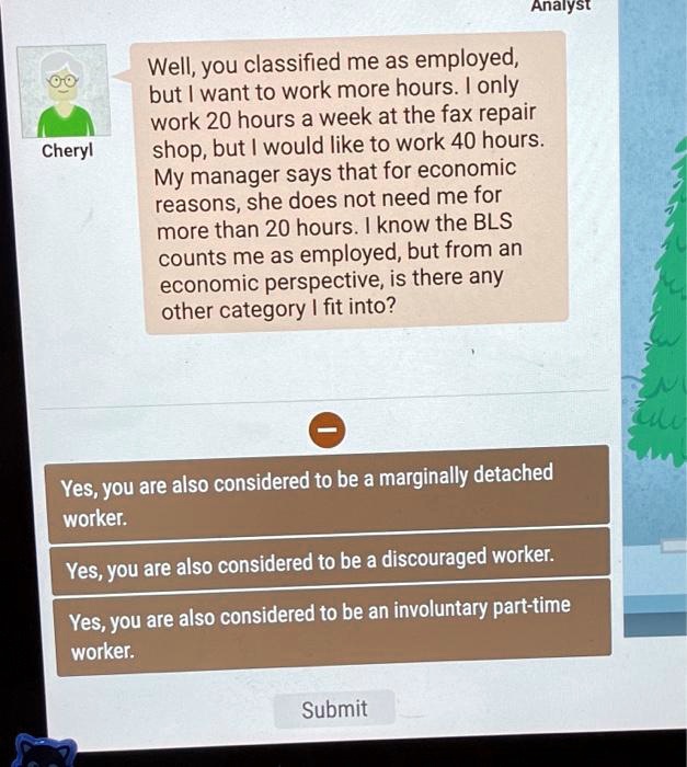 Well, you classified me as employed, but I want to work more hours. I only work 20 hours a week at the fax repair shop, but I would like to work 40 hours. My manager says that for economic reasons, she does not need me for more than 20 hours. I know the BLS counts me as employed, but from an economic perspective, is there any other category I fit into?

Yes, you are also considered to be a marginally detached worker.
Yes, you are also considered to be a discouraged worker.
Yes, you are also considered to be an involuntary part-time worker.