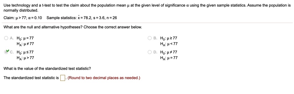 Use technology and a t-test to test the claim about the population mean ? at the given level of significance ? using the given sample statistics. Assume the population is normally distributed.
Claim: ? > 77; ? = 0.10 Sample statistics: x? = 78.2, s = 3.6, n = 26
What are the null and alternative hypotheses? Choose the correct answer below.
A. H?: ? = 77
H?: ? ? 77
B. H?: ? ? 77
H?: ? < 77
C. H?: ? ? 77
H?: ? > 77
D. H?: ? ? 77
H?: ? = 77
What is the value of the standardized test statistic?
The standardized test statistic is . (Round to two decimal places as needed.)