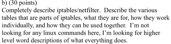 b) (30 points)
Completely describe iptables/netfilter. Describe the various
tables that are parts of iptables, what they are for, how they work
individually, and how they can be used together. I'm not
looking for any linux commands here, I'm looking for higher
level word descriptions of what everything does.