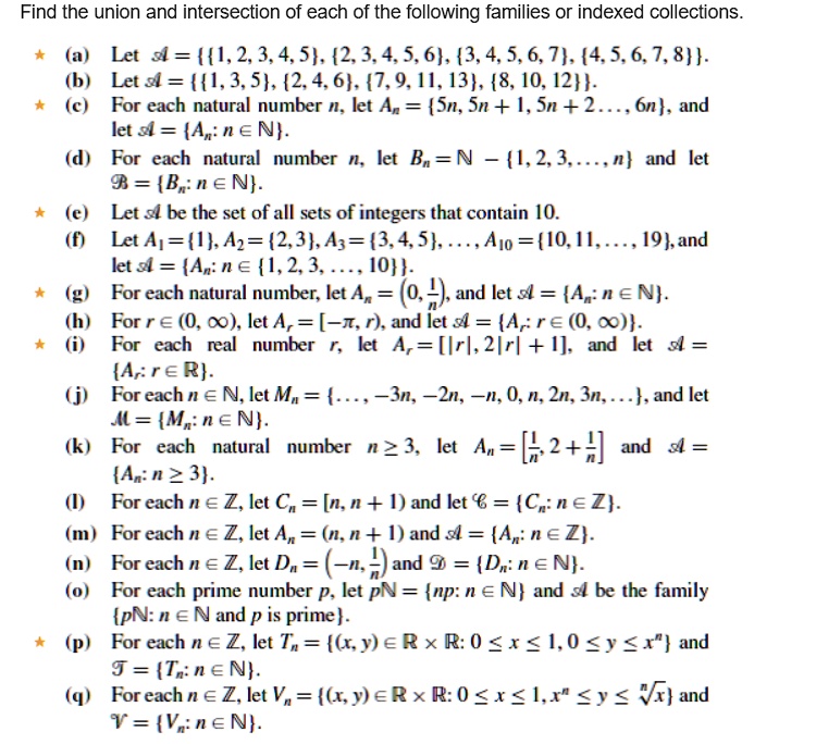Find the union and intersection of each of the following families or indexed collections.
(a) Let ? = 1, 2, 3, 4, 5, 2, 3, 4, 5, 6, 3, 4, 5, 6, 7, 4, 5, 6, 7, 8.
(b) Let ? = 1, 3, 5, 2, 4, 6, 7, 9, 11, 13, 8, 10, 12.
(c) For each natural number n, let A? = 5n, 5n + 1, 5n + 2 ..., 6n, and let ? = A?: n ? ?.
(d) For each natural number n, let B? = ? ? 1, 2, 3, ..., n and let ™ = B?: n ? ?.
(e) Let ? be the set of all sets of integers that contain 10.
(f) Let A? = 1, A? = 2, 3, A? = 3, 4, 5, ..., A?? = 10, 11, ..., 19, and let ? = A?: n ? 1, 2, 3, ..., 10.
(g) For each natural number n, let A? = (0, 1/n), and let ? = A?: n ? ?.
(h) For r ? (0, ?), let A? = [??, r), and let ? = A?: r ? (0, ?).
(i) For each real number r, let A? = [|r|, 2|r| + 1], and let ? = A?: r ? ?.
(j) For each n ? ?, let M? = ..., ?3n, ?2n, ?n, 0, n, 2n, 3n, ..., and let ? = M?: n ? ?.
(k) For each natural number n ? 3, let A? = [1/n, 2 + 1/n] and ? = A?: n ? 3.
(l) For each n ? ?, let C? = [n, n + 1) and let ? = C?: n ? ?.
(m) For each n ? ?, let A? = (n, n + 1) and ? = A?: n ? ?.
(n) For each n ? ?, let D? = (?n, 1/n) and ? = D?: n ? ?.
(o) For each prime number p, let p? = np: n ? ? and ? be the family p?: n ? ? and p is prime.
(p) For each n ? ?, let T? = (x, y) ? ? × ?: 0 ? x ? 1, 0 ? y ? x? and ? = T?: n ? ?.
(q) For each n ? ?, let V? = (x, y) ? ? × ?: 0 ? x ? 1, x? ? y ? n??? x and ? = V?: n ? ?.