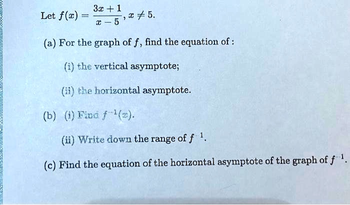 Let f(x) = (3x + 1)/(x - 5), x ≠ 5.
(a) For the graph of f, find the equation of:
(i) the vertical asymptote;
(ii) the horizontal asymptote.
(b) (i) Find f^-1(x).
(ii) Write down the range of f^-1.
(c) Find the equation of the horizontal asymptote of the graph of f^-1.