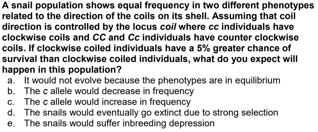 A snail population shows equal frequency in two different phenotypes related to the direction of the coils on its shell. Assuming that coil direction is controlled by the locus coil where cc individuals have clockwise coils and CC and Cc individuals have counter clockwise coils. If clockwise coiled individuals have a 5% greater chance of survival than clockwise coiled individuals, what do you expect will happen in this population?
a. It would not evolve because the phenotypes are in equilibrium
b. The c allele would decrease in frequency
c. The c allele would increase in frequency
d. The snails would eventually go extinct due to strong selection
e. The snails would suffer inbreeding depression