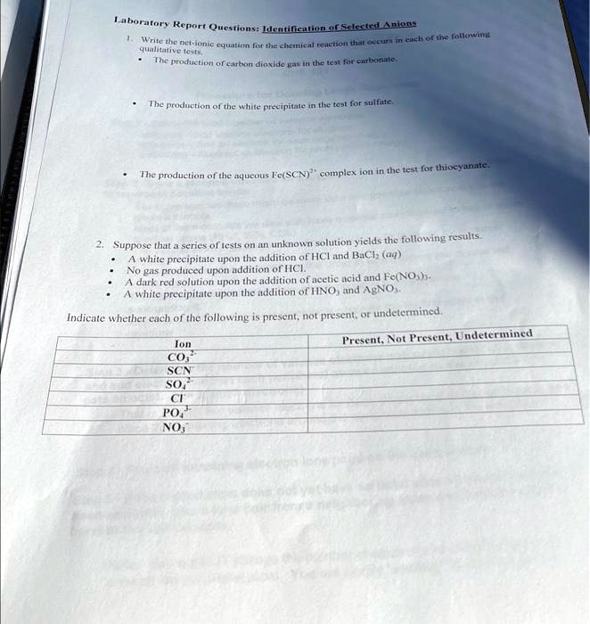 Laboratory Report Questions: Identification of Selected Anions
1. Write the net-ionic equation for the chemical reaction that occurs in each of the following
qualitative tests.
• The production of carbon dioxide gas in the test for carbonate.
• The production of the white precipitate in the test for sulfate.
• The production of the aqueous Fe(SCN)^2+ complex ion in the test for thiocyanate.
2. Suppose that a series of tests on an unknown solution yields the following results.
• A white precipitate upon the addition of HCl and BaCl2 (aq)
• No gas produced upon addition of HCl.
• A dark red solution upon the addition of acetic acid and Fe(NO3)3.
• A white precipitate upon the addition of HNO3 and AgNO3.
Indicate whether each of the following is present, not present, or undetermined.
Ion
CO3^2-
SCN^-
SO4^2-Cl^-
PO4^3-
NO3^-Present, Not Present, Undetermined