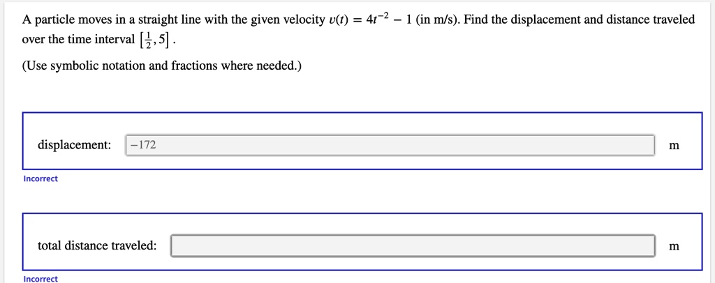 A particle moves in a straight line with the given velocity v(t) = 4t^2 - 1 (in m/s). Find the displacement and distance traveled over the time interval [rac12, 5].
(Use symbolic notation and fractions where needed.)
displacement:
-172
Incorrect
total distance traveled:
Incorrect
m
m