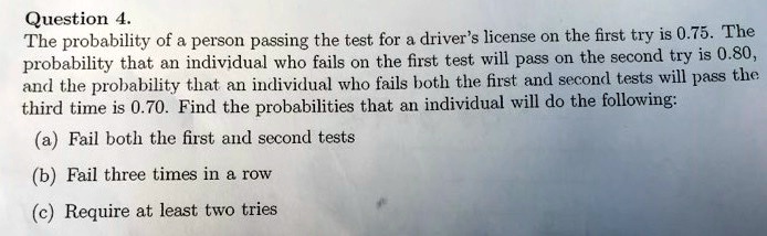 The probability of a person passing the test for a driver's license on the first try is 0.75. The probability that an individual who fails on the first test will pass on the second try is 0.80, and the probability that an individual who fails both the first and second tests will pass the third time is 0.70. Find the probabilities that an individual will do the following:
(a) Fail both the first and second tests
(b) Fail three times in a row
(c) Require at least two tries