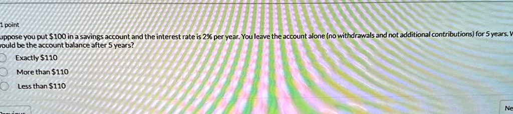 1 point
Suppose you put 100 in a savings account and the interest rate is 2% per year. You leave the account alone (no withdrawals and not additional contributions) for 5 years. What would be the account balance after 5 years?
Exactly110
More than 110
Less than110