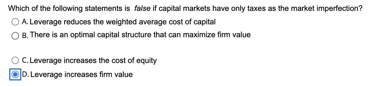 Which of the following statements is false if capital markets have only taxes as the market imperfection?
A. Leverage reduces the weighted average cost of capital
B. There is an optimal capital structure that can maximize firm value
C. Leverage increases the cost of equity
D. Leverage increases firm value