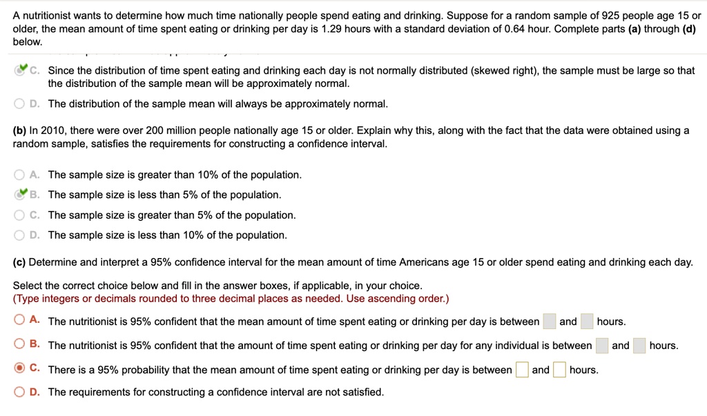 A nutritionist wants to determine how much time nationally people spend eating and drinking. Suppose for a random sample of 925 people age 15 or older, the mean amount of time spent eating or drinking per day is 1.29 hours with a standard deviation of 0.64 hour. Complete parts (a) through (d) below.
C. Since the distribution of time spent eating and drinking each day is not normally distributed (skewed right), the sample must be large so that the distribution of the sample mean will be approximately normal.
D. The distribution of the sample mean will always be approximately normal.
(b) In 2010, there were over 200 million people nationally age 15 or older. Explain why this, along with the fact that the data were obtained using a random sample, satisfies the requirements for constructing a confidence interval.
A. The sample size is greater than 10% of the population.
B. The sample size is less than 5% of the population.
C. The sample size is greater than 5% of the population.
D. The sample size is less than 10% of the population.
(c) Determine and interpret a 95% confidence interval for the mean amount of time Americans age 15 or older spend eating and drinking each day.
Select the correct choice below and fill in the answer boxes, if applicable, in your choice.
(Type integers or decimals rounded to three decimal places as needed. Use ascending order.)
A. The nutritionist is 95% confident that the mean amount of time spent eating or drinking per day is between and hours.
B. The nutritionist is 95% confident that the amount of time spent eating or drinking per day for any individual is between and hours.
C. There is a 95% probability that the mean amount of time spent eating or drinking per day is between and hours.
D. The requirements for constructing a confidence interval are not satisfied.