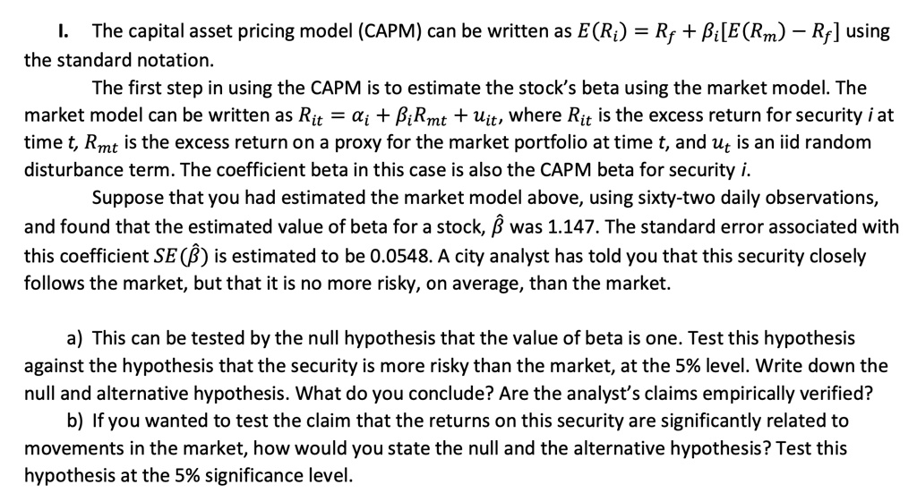 I. The capital asset pricing model (CAPM) can be written as E(Ri) = Rf + ?i[E(Rm) – Rf] using the standard notation. The first step in using the CAPM is to estimate the stock’s beta using the market model. The market model can be written as Rit = ?i + ?iRmt + uit, where Rit is the excess return for security i at time t, Rmt is the excess return on a proxy for the market portfolio at time t, and ut is an iid random disturbance term. The coefficient beta in this case is also the CAPM beta for security i. Suppose that you had estimated the market model above, using sixty-two daily observations, and found that the estimated value of beta for a stock, ? was 1.147. The standard error associated with this coefficient SE(?) is estimated to be 0.0548. A city analyst has told you that this security closely follows the market, but that it is no more risky, on average, than the market. a) This can be tested by the null hypothesis that the value of beta is one. Test this hypothesis against the hypothesis that the security is more risky than the market, at the 5% level. Write down the null and alternative hypothesis. What do you conclude? Are the analyst’s claims empirically verified? b) If you wanted to test the claim that the returns on this security are significantly related to movements in the market, how would you state the null and the alternative hypothesis? Test this hypothesis at the 5% significance level.