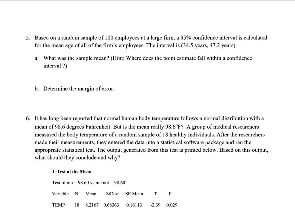 5. Based on a random sample of 100 employees at a large firm, a 95% confidence interval is calculated
for the mean age of all of the firm's employees. The interval is (34.5 years, 47.2 years).

a. What was the sample mean? (Hint: Where does the point estimate fall within a confidence
interval ?)

b. Determine the margin of error.

6. It has long been reported that normal human body temperature follows a normal distribution with a
mean of 98.6 degrees Fahrenheit. But is the mean really 98.6°F? A group of medical researchers
measured the body temperature of a random sample of 18 healthy individuals. After the researchers
made their measurements, they entered the data into a statistical software package and ran the
appropriate statistical test. The output generated from this test is printed below. Based on this output,
what should they conclude and why?

T-Test of the Mean

Test of mu = 98.60 vs mu not = 98.60

Variable N Mean StDev SE Mean T P

TEMP 18 98.2167 0.68363 0.16113 -2.39 0.029