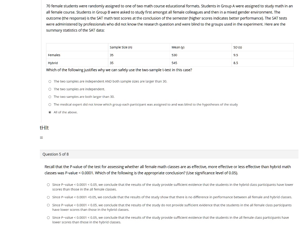 70 female students were randomly assigned to one of two math course educational formats. Students in Group A were assigned to study math in an all female course. Students in Group B were asked to study first amongst all female colleagues and then in a mixed gender environment. The outcome (the response) is the SAT math test scores at the conclusion of the semester (higher scores indicates better performance). The SAT tests were administered by professionals who did not know the research question and were blind to the groups used in the experiment. Here are the summary statistics of the SAT data:

Sample Size (n) Mean (y) SD (s)
Females 35 530 9.5
Hybrid 35 545 8.5
Which of the following justifies why we can safely use the two-sample t-test in this case?

The two samples are independent AND both sample sizes are larger than 30.
The two samples are independent.
The two samples are both larger than 30.
The medical expert did not know which group each participant was assigned to and was blind to the hypotheses of the study
All of the above.

Question 5 of 8
Recall that the P-value of the test for assessing whether all female math classes are as effective, more effective or less effective than hybrid math classes was P-value < 0.0001. Which of the following is the appropriate conclusion? (Use significance level of 0.05).

Since P-value < 0.0001 < 0.05, we conclude that the results of the study provide sufficient evidence that the students in the hybrid class participants have lower scores than those in the all female classes.
Since P-value < 0.0001 < 0.05, we conclude that the results of the study show that there is no difference in performance between all female and hybrid classes.
Since P-value < 0.0001 < 0.05, we conclude that the results of the study do not provide sufficient evidence that the students in the all female class participants have lower scores than those in the hybrid classes.
Since P-value < 0.0001 < 0.05, we conclude that the results of the study provide sufficient evidence that the students in the all female class participants have lower scores than those in the hybrid classes.