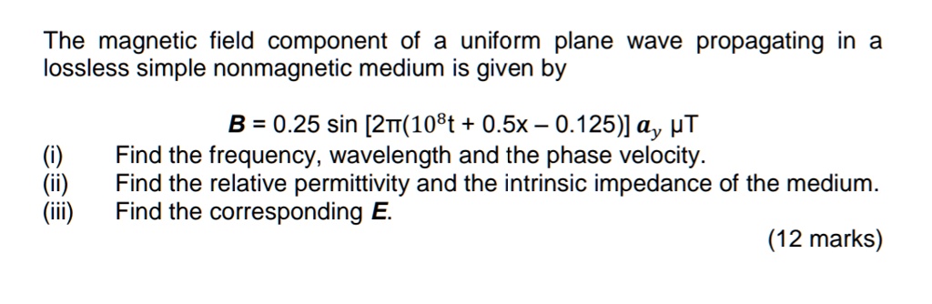 The magnetic field component of a uniform plane wave propagating in a lossless simple nonmagnetic medium is given by
	extbfB = 0.25 sin left[2pi(10^8t + 0.5x - 0.125)ight] alphay ,mu T
(i) Find the frequency, wavelength and the phase velocity.
(ii) Find the relative permittivity and the intrinsic impedance of the medium.
(iii) Find the corresponding 	extbfE.
(12 marks)