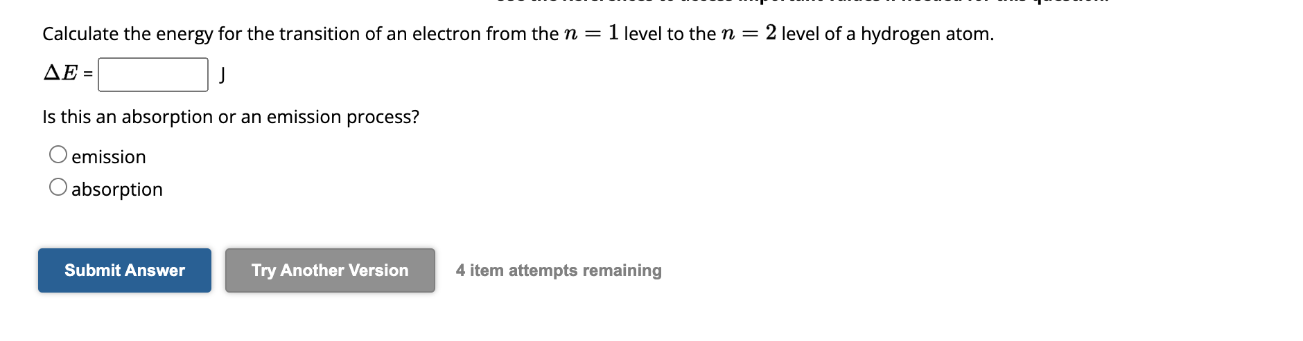 Calculate the energy for the transition of an electron from the n = 1 level to the n = 2 level of a hydrogen atom.
?E = J
Is this an absorption or an emission process?
emission
absorption