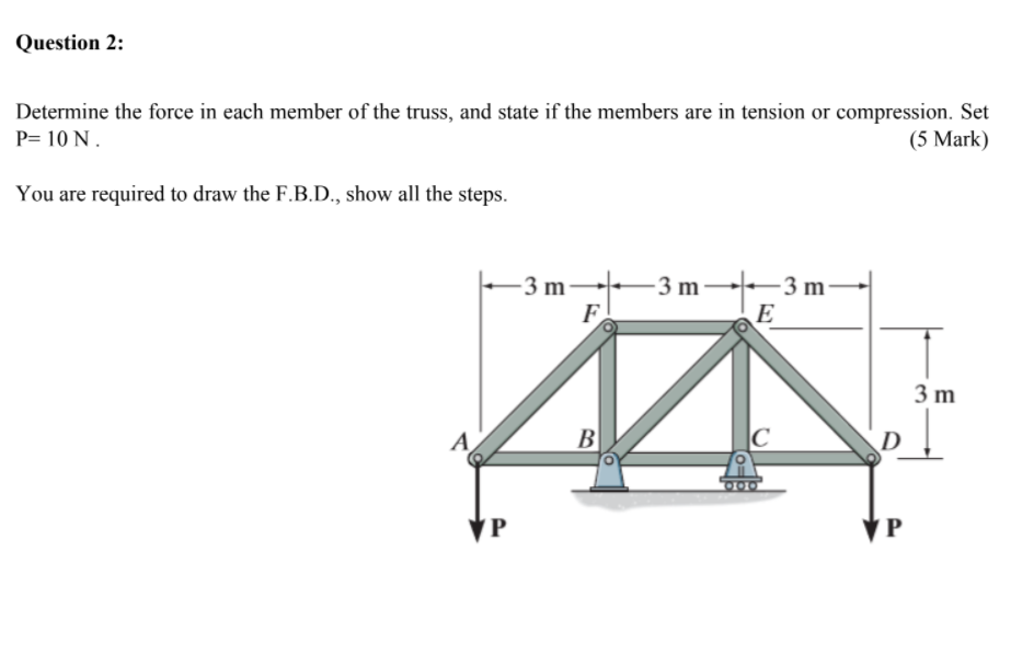 Determine the force in each member of the truss, and state if the members are in tension or compression. Set P= 10 N.
You are required to draw the F.B.D., show all the steps.