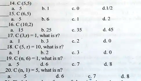 14. C (5,5)
a. 5
b. 1
c. 0
d.1/2
15. C (6,5)
a. 5
b. 6
c. 1
d. 2
16. C (10,2)
a. 15
b. 25
c. 35
d. 45
17. C (3,r) = 1, what is r?
a. 1
b. 3
c. 2
d. 0
18. C (5, r) = 10, what is r?
a. 1
b. 2
c. 3
d. 0
19. C (n, 6) = 1, what is n?
a. 5
d. 6
c. 7
d. 8
20. C (n, 1) = 5, what is n?
a. 5
d. 6
c. 7
d. 8