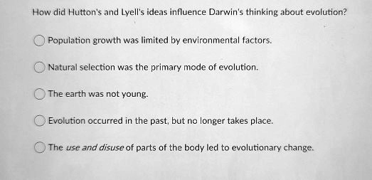 How did Hutton's and Lyell's ideas influence Darwin's thinking about evolution?
Population growth was limited by environmental factors.
Natural selection was the primary mode of evolution.
The earth was not young.
Evolution occurred in the past, but no longer takes place.
The use and disuse of parts of the body led to evolutionary change.