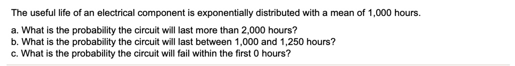 The useful life of an electrical component is exponentially distributed with a mean of 1,000 hours.
a. What is the probability the circuit will last more than 2,000 hours?
b. What is the probability the circuit will last between 1,000 and 1,250 hours?
c. What is the probability the circuit will fail within the first 0 hours?