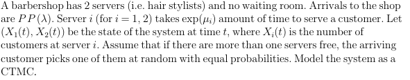 A barbershop has 2 servers (i.e. hair stylists) and no waiting room. Arrivals to the shop are P P(λ). Server i (for i=1,2 ) takes (μi) amount of time to serve a customer. Let (X1(t), X2(t)) be the state of the system at time t, where Xi(t) is the number of customers at server i. Assume that if there are more than one servers free, the arriving customer picks one of them at random with equal probabilities. Model the system as a CTMC.