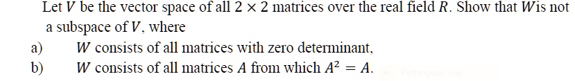Let V be the vector space of all 2 !! 2 matrices over the real field R. Show that W is not
a subspace of V, where
a) W consists of all matrices with zero determinant,
b) W consists of all matrices A from which A^2 = A.
