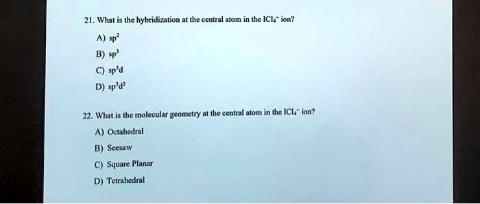 21. What is the hybridization at the central atom in the ICl4- ion?
A) sp2
B) sp3
C) sp3d
D) sp3d2

22. What is the molecular geometry at the central atom in the ICl4- ion?
A) Octahedral
B) Seesaw
C) Square Planar
D) Tetrahedral