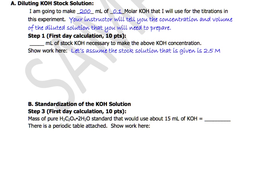 A. Diluting KOH Stock Solution:
I am going to make 200 mL of 0.1 Molar KOH that I will use for the titrations in
this experiment. Your instructor will tell you the concentration and volume
of the diluted solution that you will need to prepare.
Step 1 (First day calculation, 10 pts):
 mL of stock KOH necessary to make the above KOH concentration.
Show work here: Let's assume the stock solution that is given is 2.5 M
B. Standardization of the KOH Solution
Step 3 (First day calculation, 10 pts):
Mass of pure H2C2O4·2H2O standard that would use about 15 mL of KOH = 
There is a periodic table attached. Show work here: