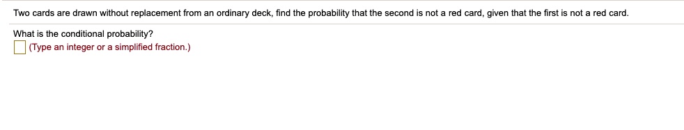 Two cards are drawn without replacement from an ordinary deck, find the probability that the second is not a red card, given that the first is not a red card.
What is the conditional probability?
(Type an integer or a simplified fraction.)