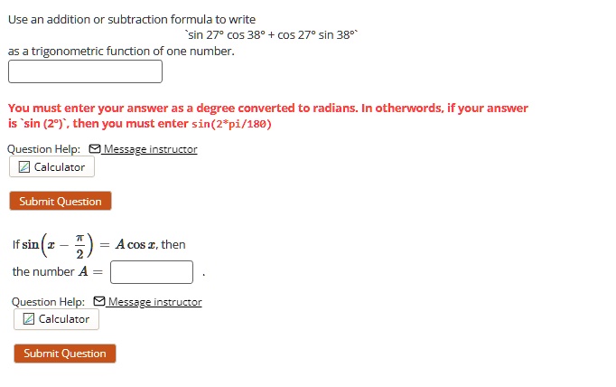Use an addition or subtraction formula to write sin 27^circ cos 38^circ + cos 27^circ sin 38^circ as a trigonometric function of one number.
You must enter your answer as a degree converted to radians. In otherwords, if your answer is sin (2^circ), then you must enter sin(2pi/180)
If sin left(x - fracpi2ight) = A cos x, then the number A =