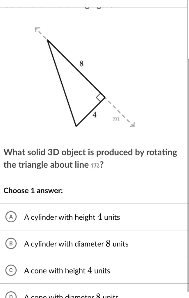 8
4
m
What solid 3D object is produced by rotating the triangle about line m?
Choose 1 answer:
A A cylinder with height 4 units
B A cylinder with diameter 8 units
C A cone with height 4 units
D A cone with diameter 8 units