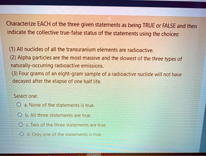 Characterize EACH of the three given statements as being TRUE or FALSE and then indicate the collective true-false status of the statements using the choices:

(1) All nuclides of all the transuranium elements are radioactive.
(2) Alpha particles are the most massive and the slowest of the three types of naturally-occurring radioactive emissions.
(3) Four grams of an eight-gram sample of a radioactive nuclide will not have decayed after the elapse of one half life.

Select one:
a. None of the statements is true.
b. All three statements are true.
c. Two of the three statements are true.
d. Only one of the statements is true.