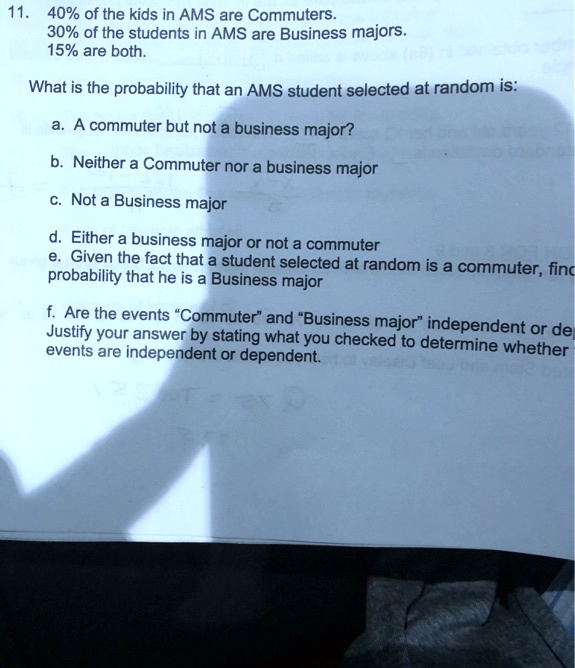 11. 40% of the kids in AMS are Commuters.
30% of the students in AMS are Business majors.
15% are both.
What is the probability that an AMS student selected at random is:
a. A commuter but not a business major?
b. Neither a Commuter nor a business major
c. Not a Business major
d. Either a business major or not a commuter
e. Given the fact that a student selected at random is a commuter, find the
probability that he is a Business major
f. Are the events "Commuter" and "Business major" independent or dependent?
Justify your answer by stating what you checked to determine whether
events are independent or dependent.