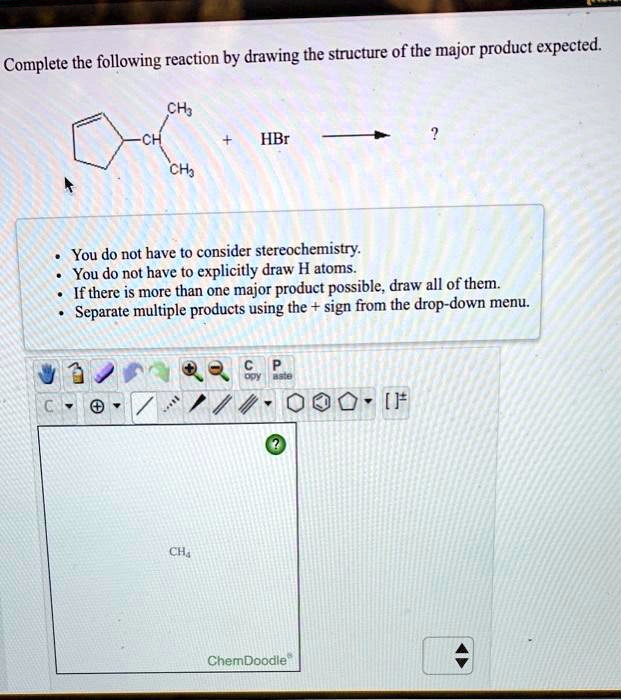 Complete the following reaction by drawing the structure of the major product expected.

CH3
CH
+ HBr
CH3

• You do not have to consider stereochemistry.
• You do not have to explicitly draw H atoms.
• If there is more than one major product possible, draw all of them.
• Separate multiple products using the + sign from the drop-down menu.