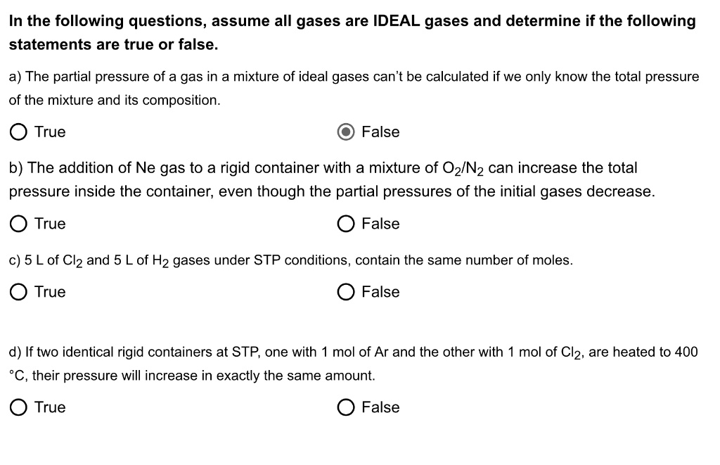 In the following questions, assume all gases are IDEAL gases and determine if the following statements are true or false.

a) The partial pressure of a gas in a mixture of ideal gases can’t be calculated if we only know the total pressure of the mixture and its composition.
True
False

b) The addition of Ne gas to a rigid container with a mixture of O2/N2 can increase the total pressure inside the container, even though the partial pressures of the initial gases decrease.
True
False

c) 5 L of Cl2 and 5 L of H2 gases under STP conditions, contain the same number of moles.
True
False

d) If two identical rigid containers at STP, one with 1 mol of Ar and the other with 1 mol of Cl2, are heated to 400 °C, their pressure will increase in exactly the same amount.
True
False