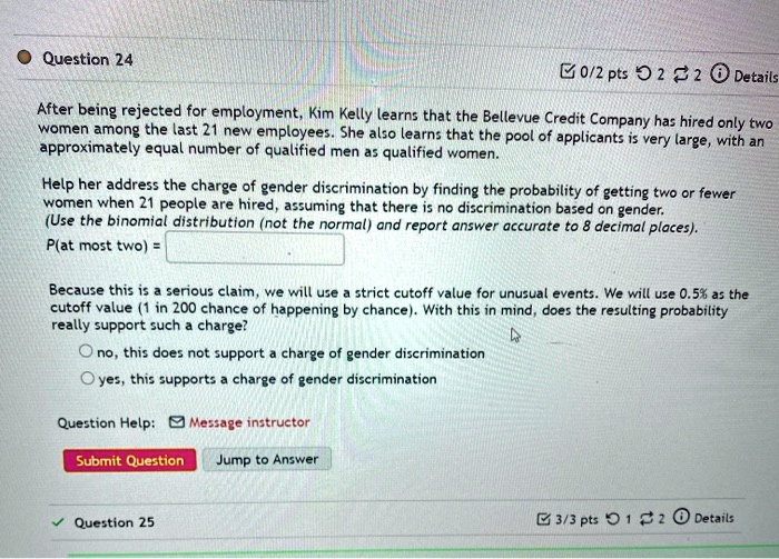 After being rejected for employment, Kim Kelly learns that the Bellevue Credit Company has hired only two women among the last 21 new employees. She also learns that the pool of applicants is very large, with an approximately equal number of qualified men as qualified women. Help her address the charge of gender discrimination by finding the probability of getting two or fewer women when 21 people are hired, assuming that there is no discrimination based on gender. (Use the binomial distribution (not the normal) and report answer accurate to 8 decimal places). P(at most two) = 

Because this is a serious claim, we will use a strict cutoff value for unusual events. We will use 0.5% as the cutoff value (1 in 200 chance of happening by chance). With this in mind, does the resulting probability really support such a charge?

no, this does not support a charge of gender discrimination
yes, this supports a charge of gender discrimination