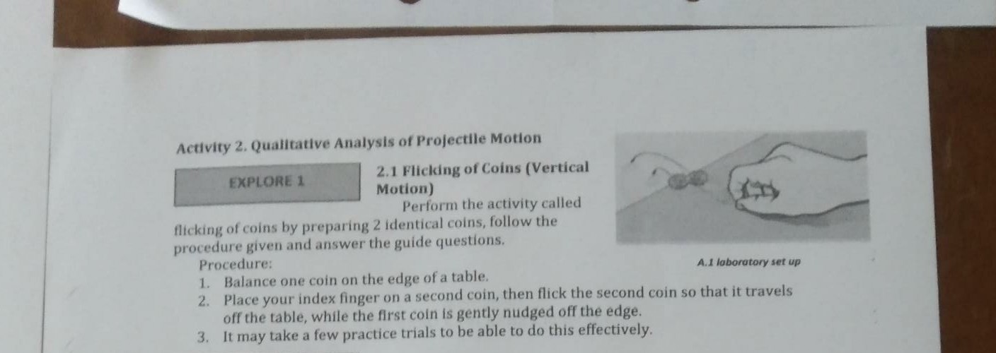 Activity 2. Qualitative Analysis of Projectile Motion
EXPLORE 1
2.1 Flicking of Coins (Vertical Motion)

Perform the activity called flicking of coins by preparing 2 identical coins, follow the procedure given and answer the guide questions.
Procedure:
1. Balance one coin on the edge of a table.
2. Place your index finger on a second coin, then flick the second coin so that it travels off the table, while the first coin is gently nudged off the edge.
3. It may take a few practice trials to be able to do this effectively.