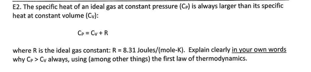 The specific heat of an ideal gas at constant pressure (CP) is always larger than its specific
heat at constant volume (CV):

CP = CV + R

where R is the ideal gas constant: R = 8.31 Joules/(mole-K). Explain clearly in your own words
why CP > CV always, using (among other things) the first law of thermodynamics.