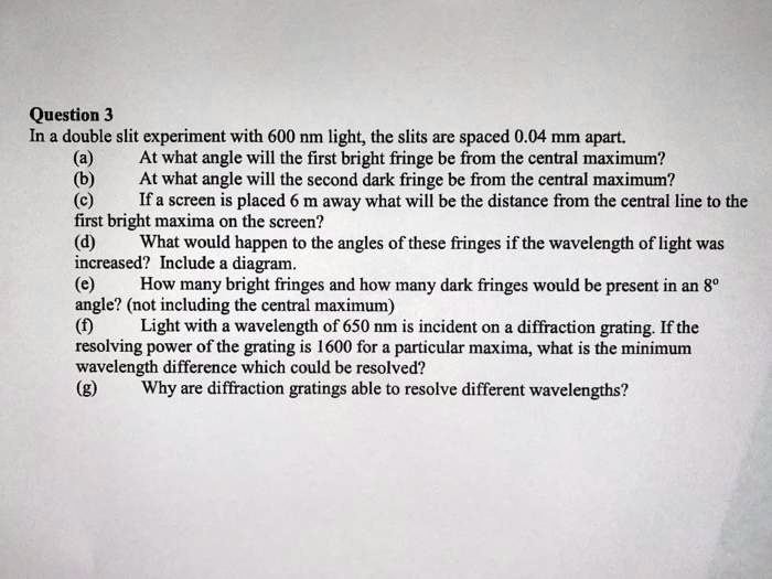 Question 3
In a double slit experiment with 600 nm light, the slits are spaced 0.04 mm apart.
(a) At what angle will the first bright fringe be from the central maximum?
(b) At what angle will the second dark fringe be from the central maximum?
(c) If a screen is placed 6 m away what will be the distance from the central line to the
first bright maxima on the screen?
(d) What would happen to the angles of these fringes if the wavelength of light was
increased? Include a diagram.
(e) How many bright fringes and how many dark fringes would be present in an 8°
angle? (not including the central maximum)
(f) Light with a wavelength of 650 nm is incident on a diffraction grating. If the
resolving power of the grating is 1600 for a particular maxima, what is the minimum
wavelength difference which could be resolved?
(g) Why are diffraction gratings able to resolve different wavelengths?