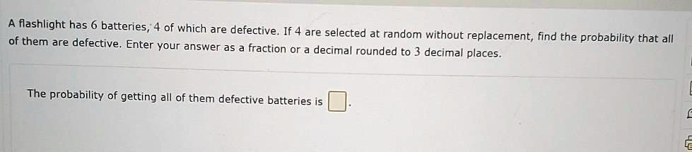 A flashlight has 6 batteries, 4 of which are defective. If 4 are selected at random without replacement, find the probability that all of them are defective. Enter your answer as a fraction or a decimal rounded to 3 decimal places.
The probability of getting all of them defective batteries is