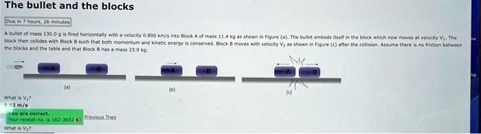 The bullet and the blocks
Due in 7 hours, 26 minutes
A bullet of mass 130.0 g is fired horizontally with a velocity 0.800 km/s into Block A of mass 11.4 kg as shown in Figure (a). The bullet embeds itself in the block which now moves at velocity V1. The
block then collides with Block B such that both momentum and kinetic energy is conserved. Block B moves with velocity V2 as shown in Figure (c) after the collision. Assume there is no friction between
the blocks and the table and that Block B has a mass 23.9 kg.
(a)
What is V1?
0.02 m/s
you are correct.
Your receipt no. is 162-3652 Previous Tries
What is V2?
(b)
(c)