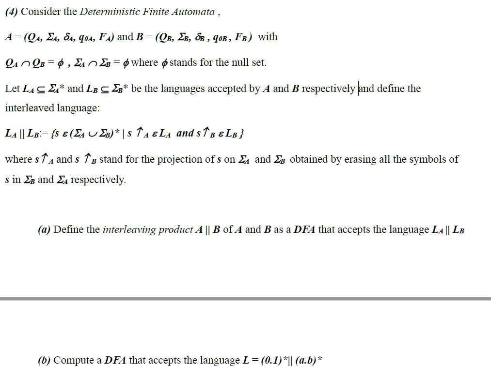 (4) Consider the Deterministic Finite Automata ,
A = (QA, ?A, ?A, q0A, FA) and B = (QB, ?B, ?B , q0B, FB) with
QA ? QB = ? , ?A ? ?B = ? where ? stands for the null set.
Let LA ? ?A* and LB ? ?B* be the languages accepted by A and B respectively and define the interleaved language:
LA || LB := s ? (?A ? ?B)* | s ? A ? LA and s ? B ? LB 
where s ? A and s ? B stand for the projection of s on ?A and ?B obtained by erasing all the symbols of s in ?B and ?A respectively.
(a) Define the interleaving product A || B of A and B as a DFA that accepts the language LA || LB
(b) Compute a DFA that accepts the language L = (0.1)* || (a.b)*