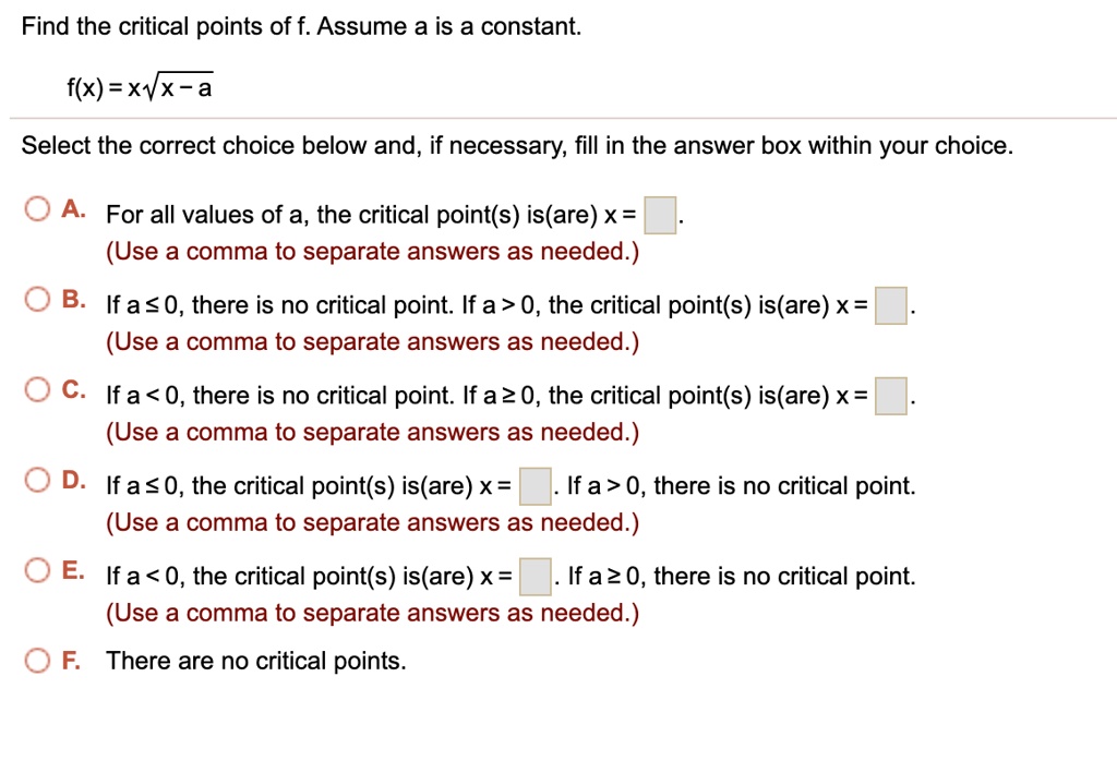 Find the critical points of f. Assume a is a constant.
f(x) = x?(x - a)
Select the correct choice below and, if necessary, fill in the answer box within your choice.
A. For all values of a, the critical point(s) is(are) x = .
(Use a comma to separate answers as needed.)
B. If a ? 0, there is no critical point. If a > 0, the critical point(s) is(are) x = .
(Use a comma to separate answers as needed.)
C. If a < 0, there is no critical point. If a ? 0, the critical point(s) is(are) x = .
(Use a comma to separate answers as needed.)
D. If a ? 0, the critical point(s) is(are) x = . If a > 0, there is no critical point.
(Use a comma to separate answers as needed.)
E. If a < 0, the critical point(s) is(are) x = . If a ? 0, there is no critical point.
(Use a comma to separate answers as needed.)
F. There are no critical points.