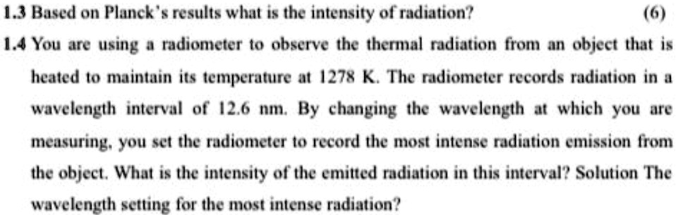 1.3 Based on Planck's results what is the intensity of radiation?
(6)
1.4 You are using a radiometer to observe the thermal radiation from an object that is
heated to maintain its temperature at 1278 K. The radiometer records radiation in a
wavelength interval of 12.6 nm. By changing the wavelength at which you are
measuring, you set the radiometer to record the most intense radiation emission from
the object. What is the intensity of the emitted radiation in this interval? Solution The
wavelength setting for the most intense radiation?