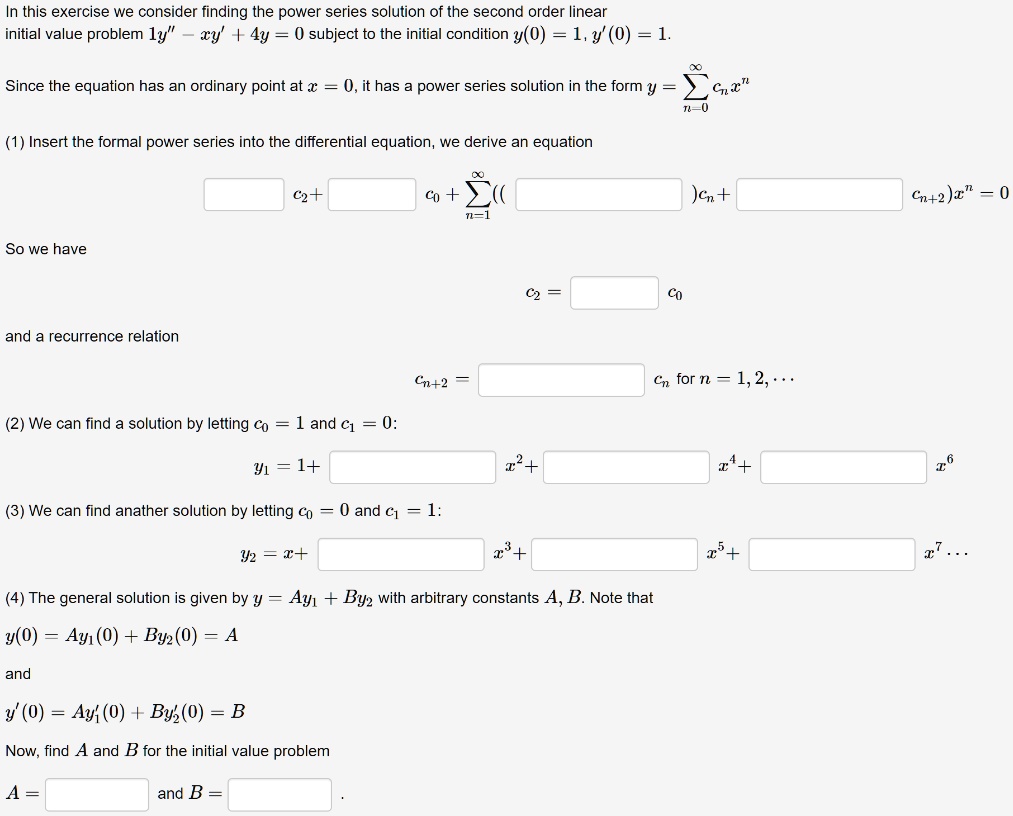 In this exercise we consider finding the power series solution of the second order linear
initial value problem 1y” - xy' + 4y = 0 subject to the initial condition y(0) = 1, y'(0) = 1.

Since the equation has an ordinary point at x = 0, it has a power series solution in the form y = ?n=0^? cn x^n

(1) Insert the formal power series into the differential equation, we derive an equation

[ ] c2 + [ ] c0 + ?n=1^? (([ ]) cn + [ ] cn+2) x^n = 0

So we have

c2 = [ ] c0

and a recurrence relation

cn+2 = [ ] cn for n = 1, 2, ...

(2) We can find a solution by letting c0 = 1 and c1 = 0:

y1 = 1 + [ ] x^2 + [ ] x^4 + [ ] x^6

(3) We can find another solution by letting c0 = 0 and c1 = 1:

y2 = x + [ ] x^3 + [ ] x^5 + [ ] x^7 ...

(4) The general solution is given by y = Ay1 + By2 with arbitrary constants A, B. Note that
y(0) = Ay1(0) + By2(0) = A

and
y'(0) = Ay1'(0) + By2'(0) = B

Now, find A and B for the initial value problem

A = [ ] and B = [ ] .