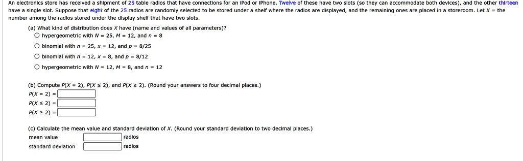 An electronics store has received a shipment of 25 table radios that have connections for an iPod or iPhone. Twelve of these have two slots (so they can accommodate both devices), and the other thirteen have a single slot. Suppose that eight of the 25 radios are randomly selected to be stored under a shelf where the radios are displayed, and the remaining ones are placed in a storeroom. Let X = the number among the radios stored under the display shelf that have two slots.
(a) What kind of distribution does X have (name and values of all parameters)?

    
  * hypergeometric with N = 25, M = 12, and n = 8
    
  * binomial with n = 25, x = 12, and p = 8/25
    
  * binomial with n = 12, x = 8, and p = 8/12
    
  * hypergeometric with N = 12, M = 8, and n = 12

(b) Compute P(X = 2), P(X ≤ 2), and P(X ≥ 2). (Round your answers to four decimal places.)
P(X = 2) =
P(X ≤ 2) =
P(X ≥ 2) =
(c) Calculate the mean value and standard deviation of X. (Round your standard deviation to two decimal places.)
mean value 
standard deviation 
radios
radios