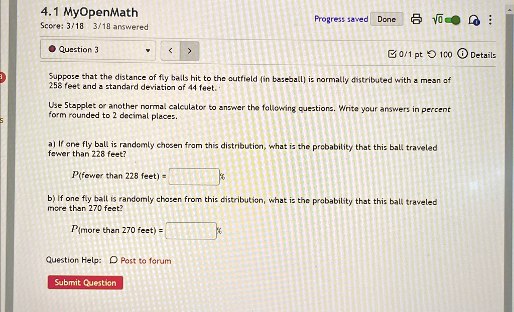 4.1 MyOpenMath
Score: 3/18 3/18 answered
Question 3
Progress saved Done
0/1 pt 100 Details
Suppose that the distance of fly balls hit to the outfield (in baseball) is normally distributed with a mean of
258 feet and a standard deviation of 44 feet.
Use Stapplet or another normal calculator to answer the following questions. Write your answers in percent
form rounded to 2 decimal places.
a) If one fly ball is randomly chosen from this distribution, what is the probability that this ball traveled
fewer than 228 feet?
P(fewer than 228 feet) =  %
b) If one fly ball is randomly chosen from this distribution, what is the probability that this ball traveled
more than 270 feet?
P(more than 270 feet) =  %
Question Help: Post to forum
Submit Question