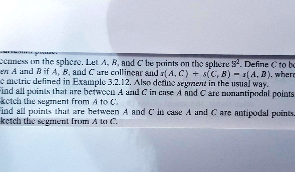 eenness on the sphere. Let A, B, and C be points on the sphere S^2. Define C to be
between A and B if A, B, and C are collinear and s(A, C) + s(C, B) = s(A, B), where
the metric defined in Example 3.2.12. Also define segment in the usual way.
Find all points that are between A and C in case A and C are nonantipodal points.
Sketch the segment from A to C.
Find all points that are between A and C in case A and C are antipodal points.
Sketch the segment from A to C.